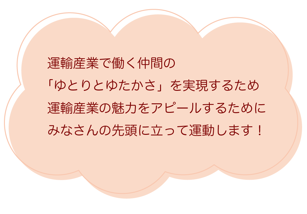 運輸産業で働く仲間の「ゆとりとゆたかさ」を実現するため運輸産業の魅力をアピールするためにみなさんの先頭に立って運動します!